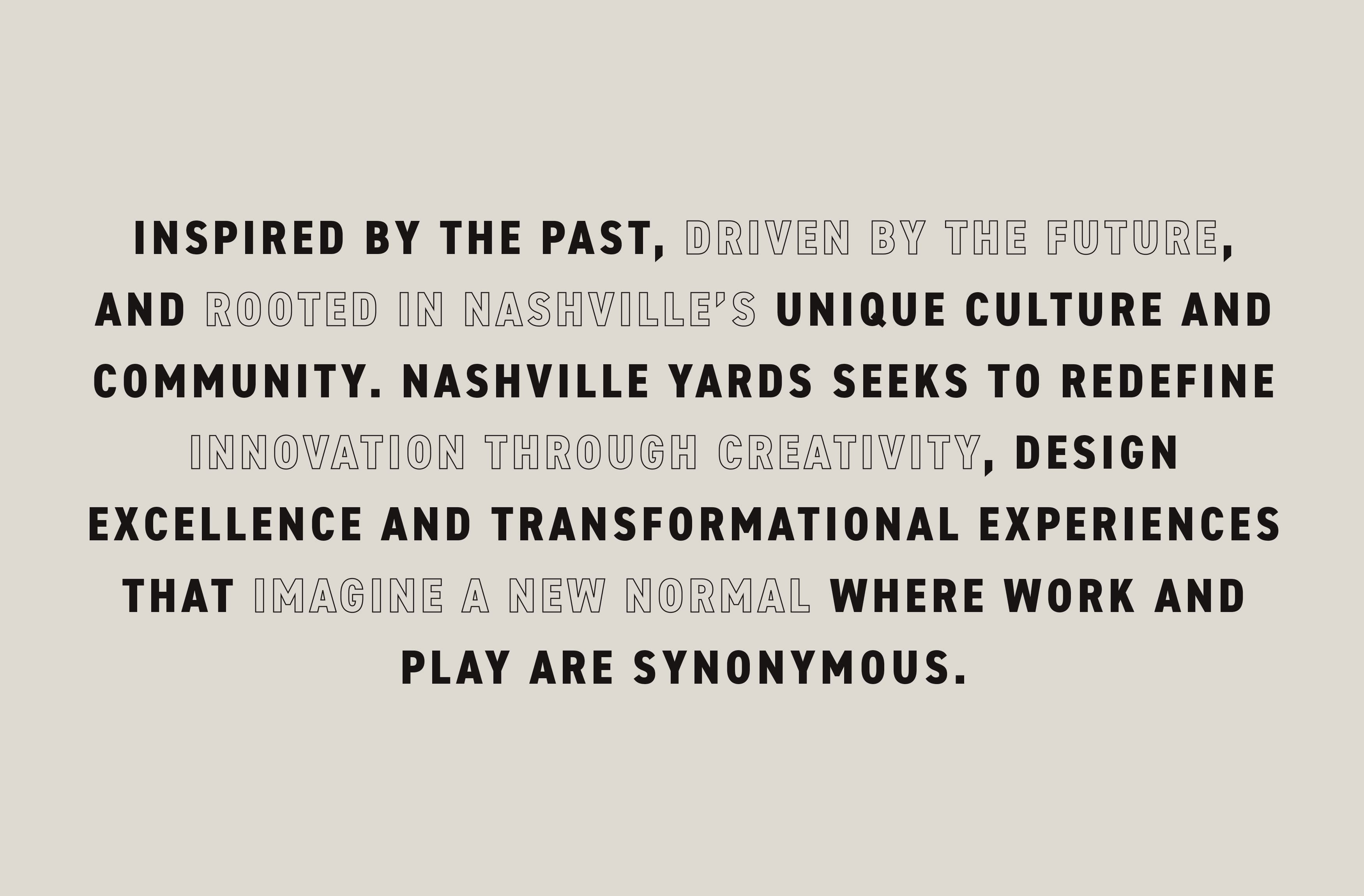 INSPIRED BY THE PAST, DRIVEN BY THE FUTURE, AND ROOTED IN NASHVILLE’S UNIQUE CULTURE AND COMMUNITY. NASHVILLE YARDS SEEKS TO REDEFINE INNOVATION THROUGH CREATIVITY, DESIGN EXCELLENCE AND TRANSFORMATIONAL EXPERIENCES THAT IMAGINE A NEW NORMAL WHERE WORK AND PLAY ARE synonymous.